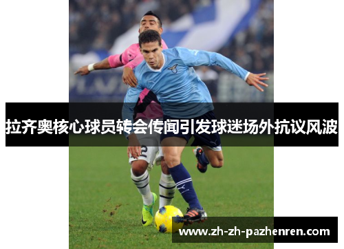 拉齐奥核心球员转会传闻引发球迷场外抗议风波